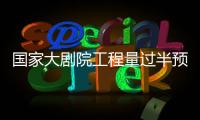 國家大劇院工程量過半預計明年底全部完工,行業資訊