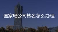 國家局公司核名怎么辦理