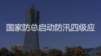 國家防總啟動防汛四級應急響應，連夜派出工作組