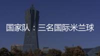 國家隊：三名國際米蘭球員入選U18國家隊