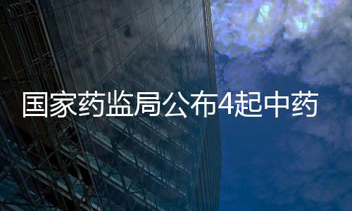 國家藥監局公布4起中藥違法案件典型案例