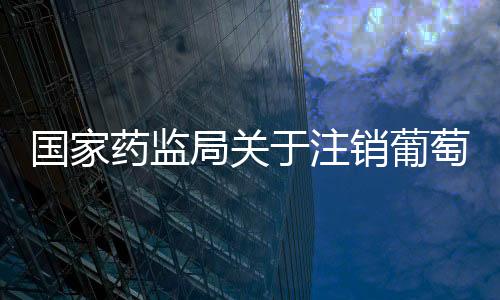 國家藥監局關于注銷葡萄糖注射液等42個藥品注冊證書的公告