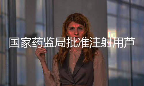國家藥監局批準注射用蘆康沙妥珠單抗上市