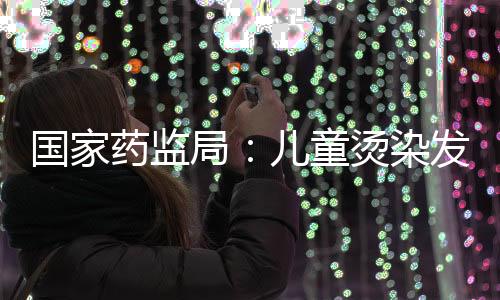 國家藥監局：兒童燙染發存在風險