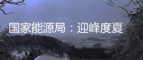 國家能源局：迎峰度夏 我國電煤庫存充足