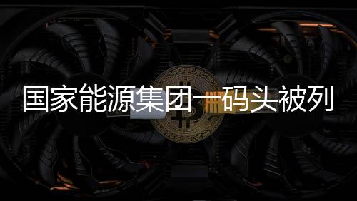 國家能源集團一碼頭被列入全國新版港口名錄
