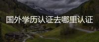 國外學歷認證去哪里認證? 國外學歷