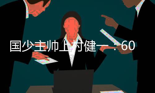 國少主帥上村健一：60分鐘后隊員體能續不上，需多經歷高水平比賽