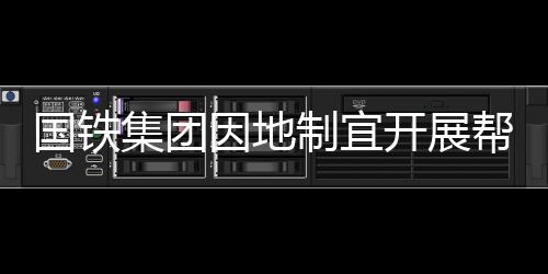 國(guó)鐵集團(tuán)因地制宜開展幫扶