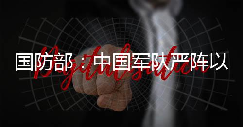 國防部：中國軍隊嚴陣以待、堅決反制南海侵權挑釁行徑