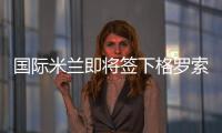 國際米蘭即將簽下格羅索