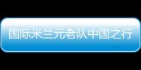 國際米蘭元老隊中國之行大名單公布