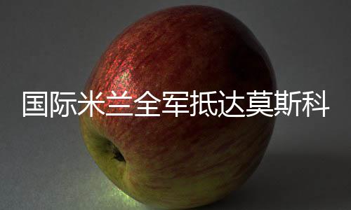 國(guó)際米蘭全軍抵達(dá)莫斯科 坎比號(hào)召球隊(duì)全心投入