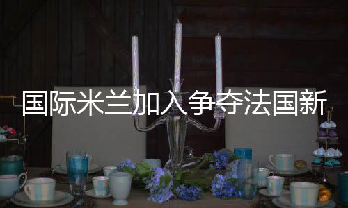 國際米蘭加入爭奪法國新星梅內(nèi)茲
