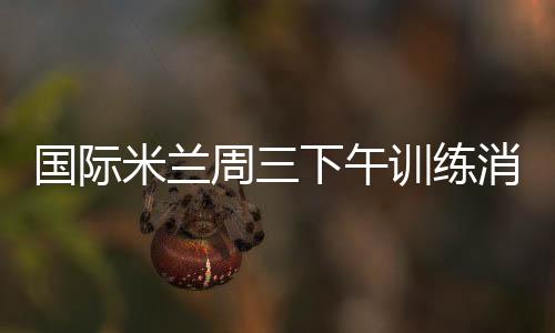 國際米蘭周三下午訓(xùn)練消息