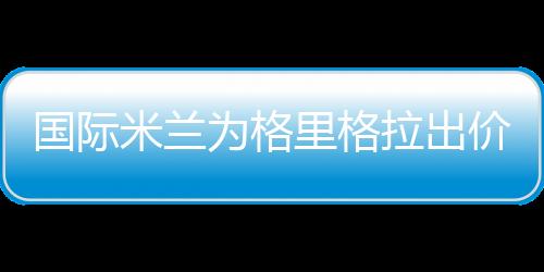 國際米蘭為格里格拉出價