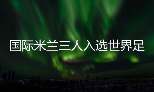 國際米蘭三人入選世界足球先生候選名單