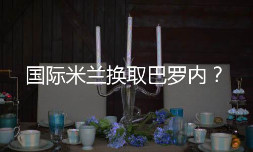 國際米蘭換取巴羅內(nèi)？