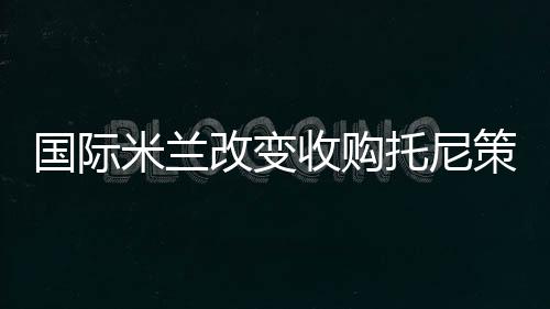 國際米蘭改變收購托尼策略