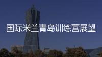 國(guó)際米蘭青島訓(xùn)練營(yíng)展望未來(lái)
