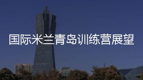 國際米蘭青島訓(xùn)練營展望未來
