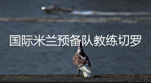 國際米蘭預備隊教練切羅內的首次采訪