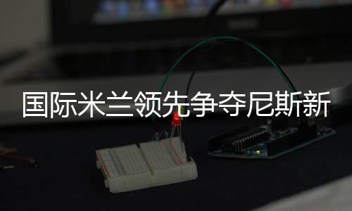 國際米蘭領先爭奪尼斯新秀