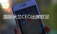 國際米蘭CEO出席歐足聯會議并做演講