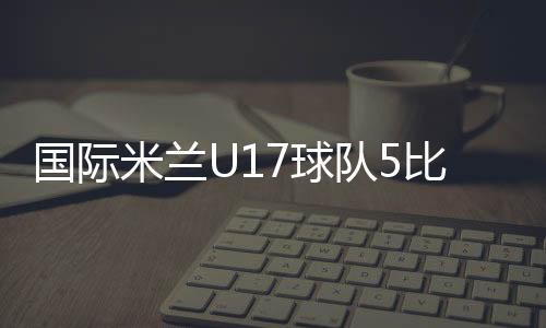 國際米蘭U17球隊(duì)5比0擊敗愛爾蘭球隊(duì)