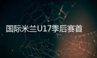 國(guó)際米蘭U17季后賽首場(chǎng)告負(fù)