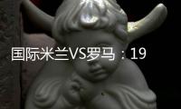 國際米蘭VS羅馬：19人大名單