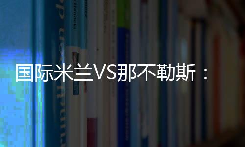 國際米蘭VS那不勒斯：21人大名單