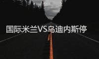 國際米蘭VS烏迪內斯停賽情況