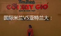 國際米蘭VS亞特蘭大：首發名單