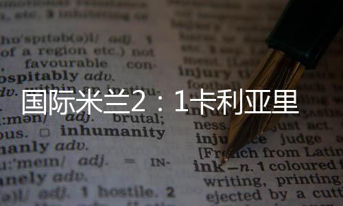 國際米蘭2：1卡利亞里 媒體評分評語