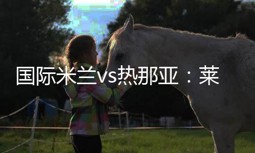 國際米蘭vs熱那亞：萊昂納多新聞發(fā)布會信息