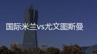 國際米蘭vs尤文圖斯曼奇尼賽后談