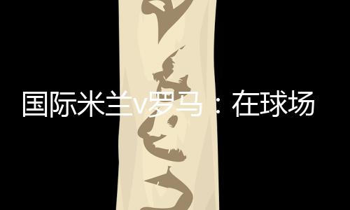 國際米蘭v羅馬：在球場上的速度閱讀器