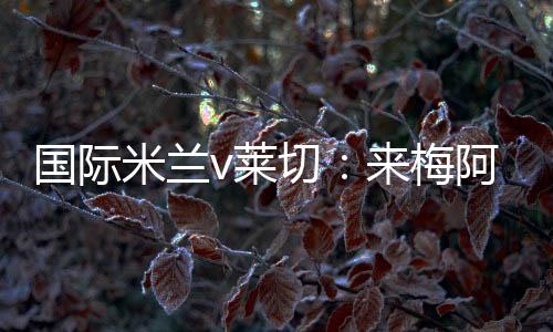 國際米蘭v萊切：來梅阿查加入我們！