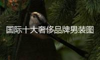 國際十大奢侈品牌男裝圖標（十大奢侈品牌男裝圖標大全）