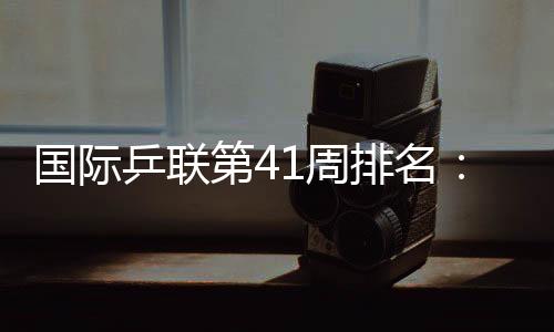 國際乒聯第41周排名：樊振東連續30個月世界第一！