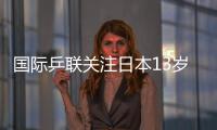 國際乒聯關注日本13歲超新星：乒乓球與年齡無關