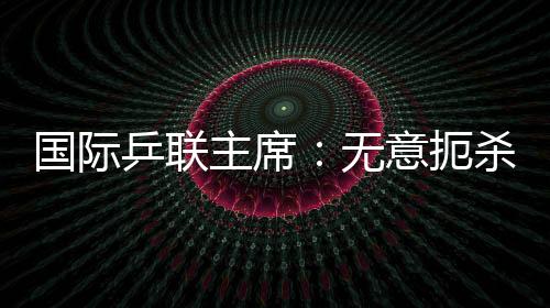 國際乒聯主席：無意扼殺海外兵團 奧運資格不會受限