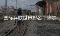 國際乒聯世界排名：陳夢反超孫穎莎登頂 王曼昱升至第三！