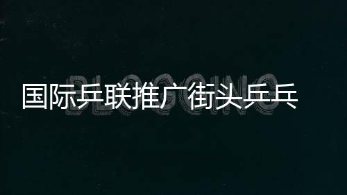 國(guó)際乒聯(lián)推廣街頭乒乓 世界巡回賽大幅提高獎(jiǎng)金