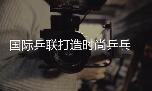國際乒聯打造時尚乒乓 歐亞大橋演全明星對抗賽