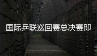 國際乒聯(lián)巡回賽總決賽即將開打 各路豪強陸續(xù)抵京