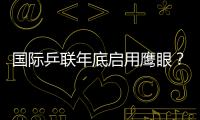 國際乒聯年底啟用鷹眼？ 日本著急：下月就開始用
