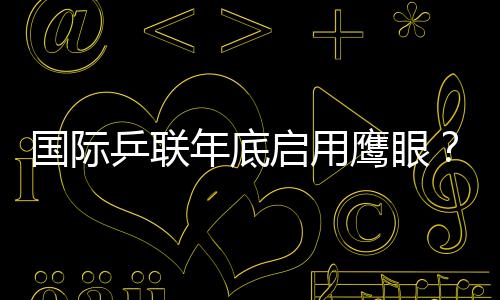 國際乒聯年底啟用鷹眼？ 日本著急：下月就開始用