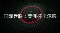 國際乒聯：美洲杯卡爾德拉諾謀求衛冕 爭成都世界杯名額